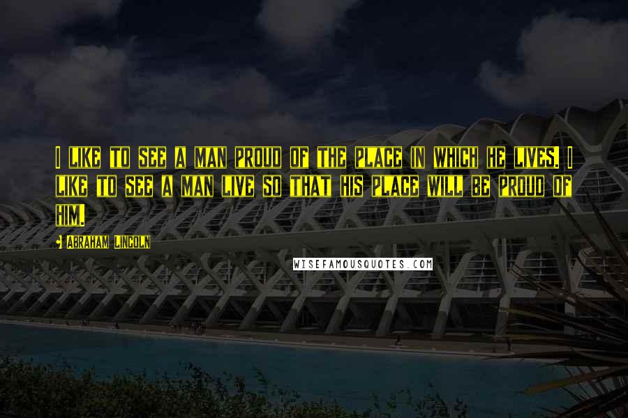 Abraham Lincoln Quotes: I like to see a man proud of the place in which he lives. I like to see a man live so that his place will be proud of him.