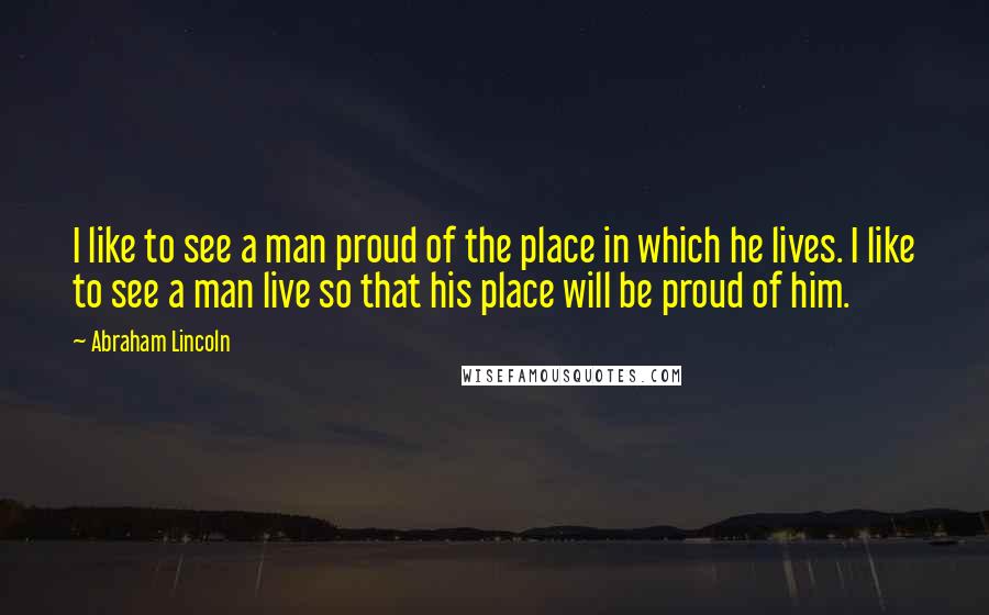 Abraham Lincoln Quotes: I like to see a man proud of the place in which he lives. I like to see a man live so that his place will be proud of him.