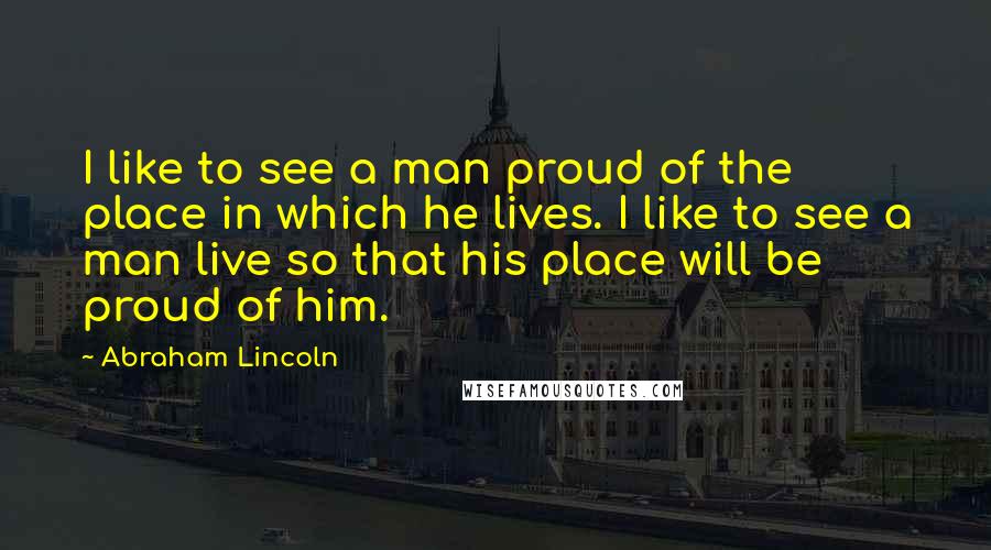 Abraham Lincoln Quotes: I like to see a man proud of the place in which he lives. I like to see a man live so that his place will be proud of him.