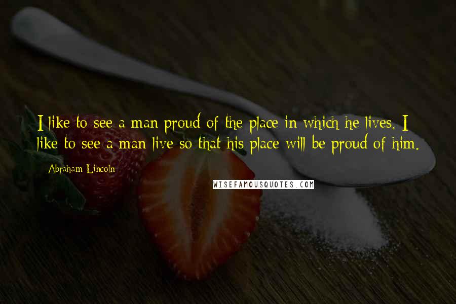 Abraham Lincoln Quotes: I like to see a man proud of the place in which he lives. I like to see a man live so that his place will be proud of him.