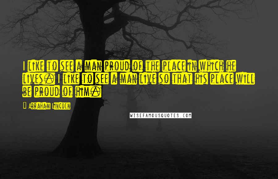 Abraham Lincoln Quotes: I like to see a man proud of the place in which he lives. I like to see a man live so that his place will be proud of him.