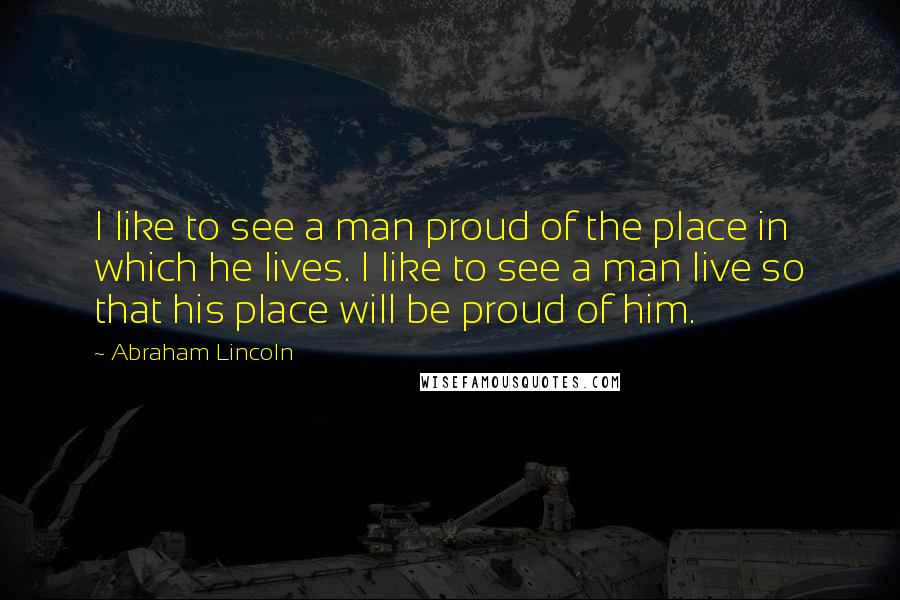 Abraham Lincoln Quotes: I like to see a man proud of the place in which he lives. I like to see a man live so that his place will be proud of him.