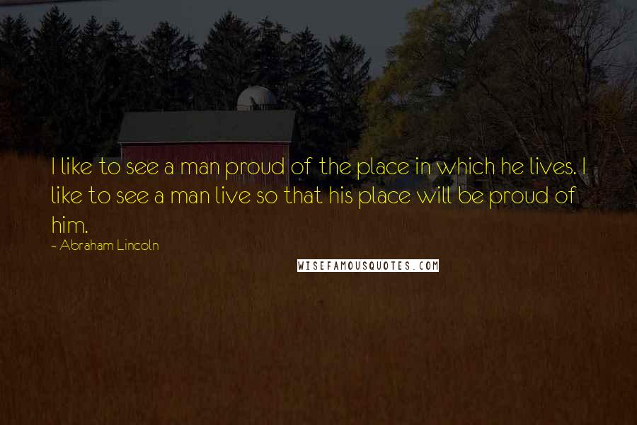 Abraham Lincoln Quotes: I like to see a man proud of the place in which he lives. I like to see a man live so that his place will be proud of him.