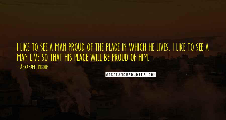 Abraham Lincoln Quotes: I like to see a man proud of the place in which he lives. I like to see a man live so that his place will be proud of him.