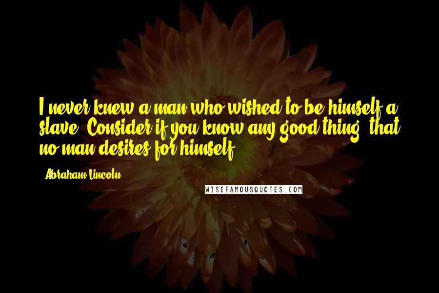 Abraham Lincoln Quotes: I never knew a man who wished to be himself a slave. Consider if you know any good thing, that no man desires for himself.