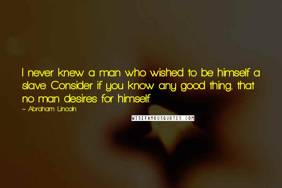 Abraham Lincoln Quotes: I never knew a man who wished to be himself a slave. Consider if you know any good thing, that no man desires for himself.