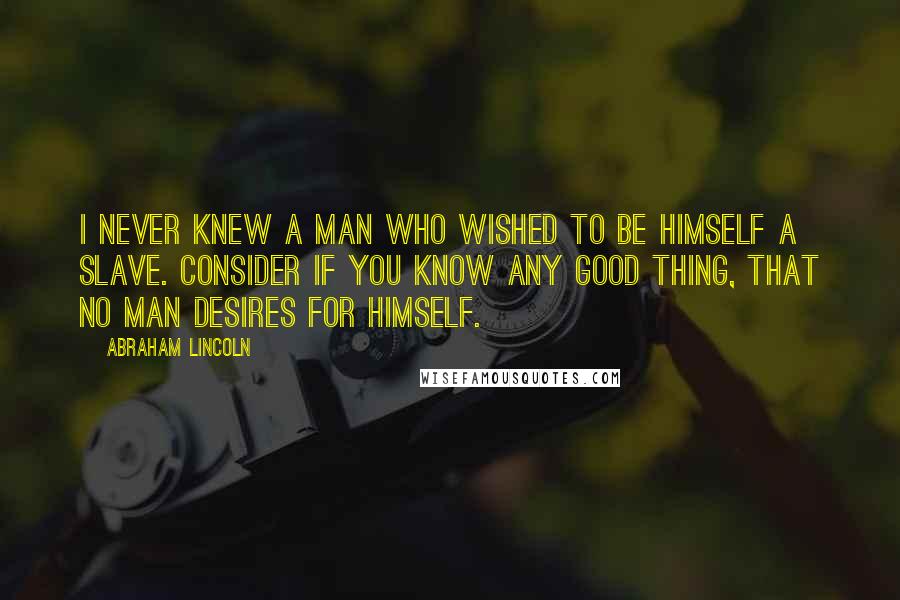 Abraham Lincoln Quotes: I never knew a man who wished to be himself a slave. Consider if you know any good thing, that no man desires for himself.