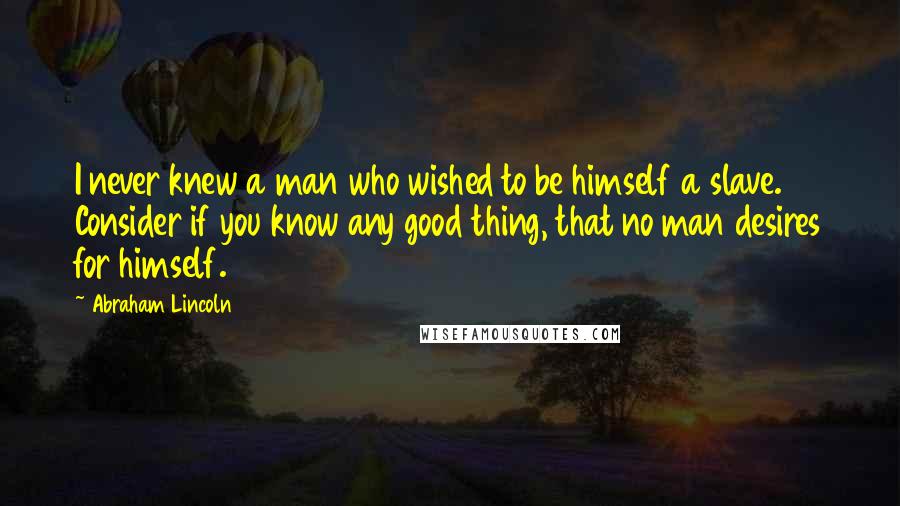 Abraham Lincoln Quotes: I never knew a man who wished to be himself a slave. Consider if you know any good thing, that no man desires for himself.