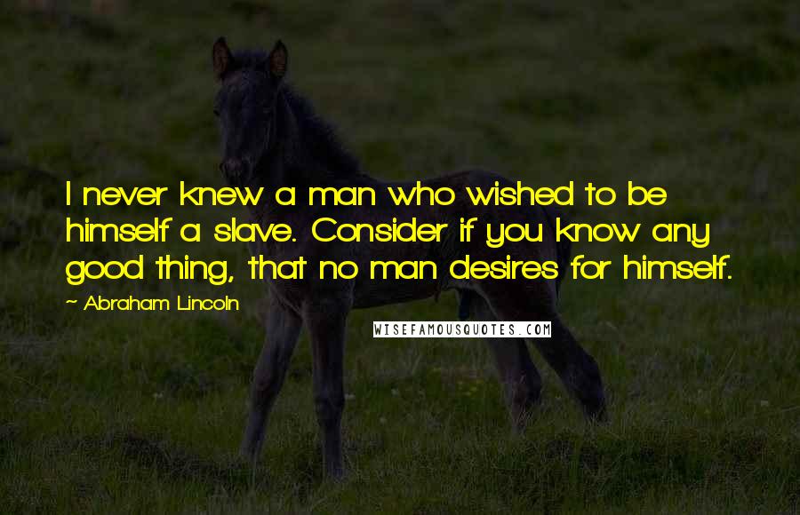 Abraham Lincoln Quotes: I never knew a man who wished to be himself a slave. Consider if you know any good thing, that no man desires for himself.
