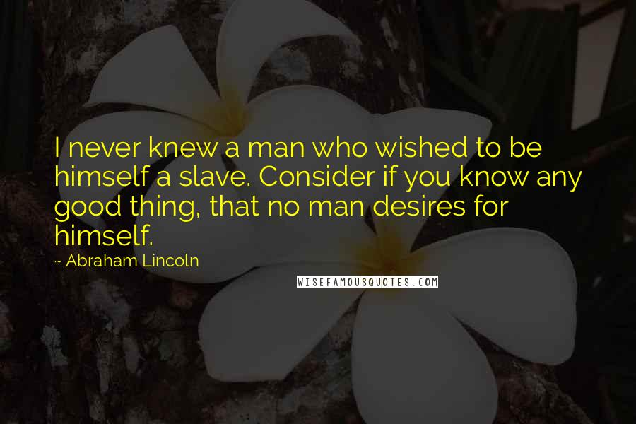 Abraham Lincoln Quotes: I never knew a man who wished to be himself a slave. Consider if you know any good thing, that no man desires for himself.