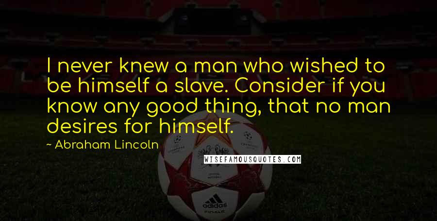 Abraham Lincoln Quotes: I never knew a man who wished to be himself a slave. Consider if you know any good thing, that no man desires for himself.