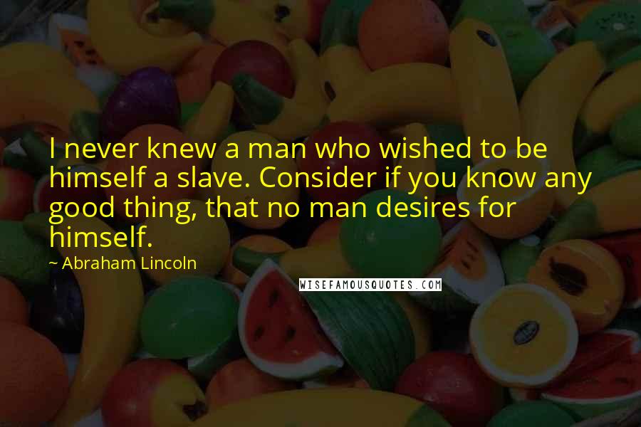 Abraham Lincoln Quotes: I never knew a man who wished to be himself a slave. Consider if you know any good thing, that no man desires for himself.