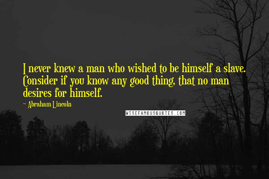 Abraham Lincoln Quotes: I never knew a man who wished to be himself a slave. Consider if you know any good thing, that no man desires for himself.