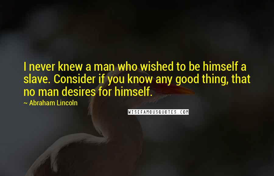Abraham Lincoln Quotes: I never knew a man who wished to be himself a slave. Consider if you know any good thing, that no man desires for himself.