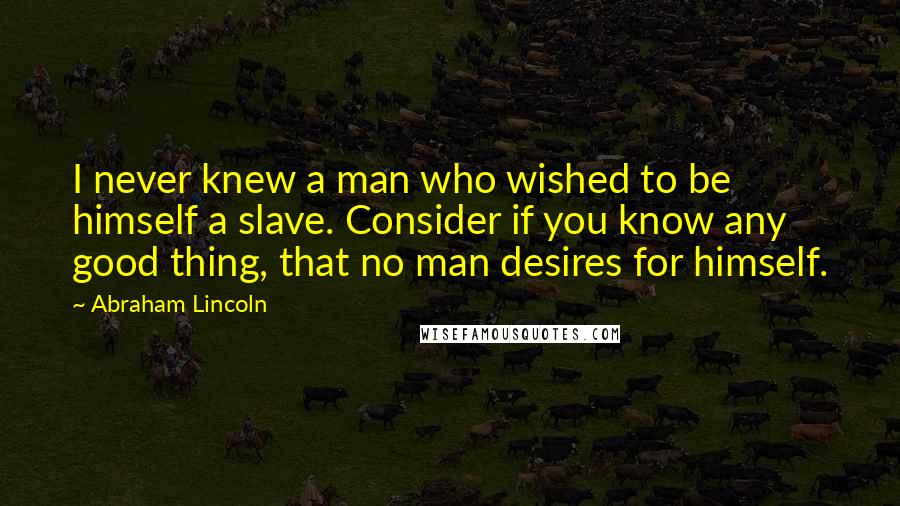 Abraham Lincoln Quotes: I never knew a man who wished to be himself a slave. Consider if you know any good thing, that no man desires for himself.