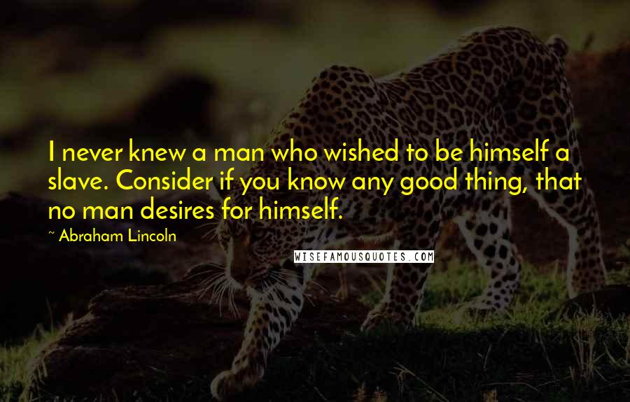 Abraham Lincoln Quotes: I never knew a man who wished to be himself a slave. Consider if you know any good thing, that no man desires for himself.