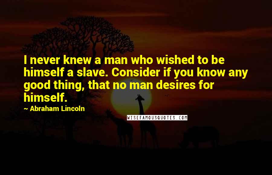 Abraham Lincoln Quotes: I never knew a man who wished to be himself a slave. Consider if you know any good thing, that no man desires for himself.