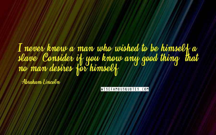 Abraham Lincoln Quotes: I never knew a man who wished to be himself a slave. Consider if you know any good thing, that no man desires for himself.