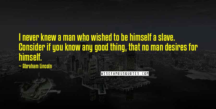 Abraham Lincoln Quotes: I never knew a man who wished to be himself a slave. Consider if you know any good thing, that no man desires for himself.