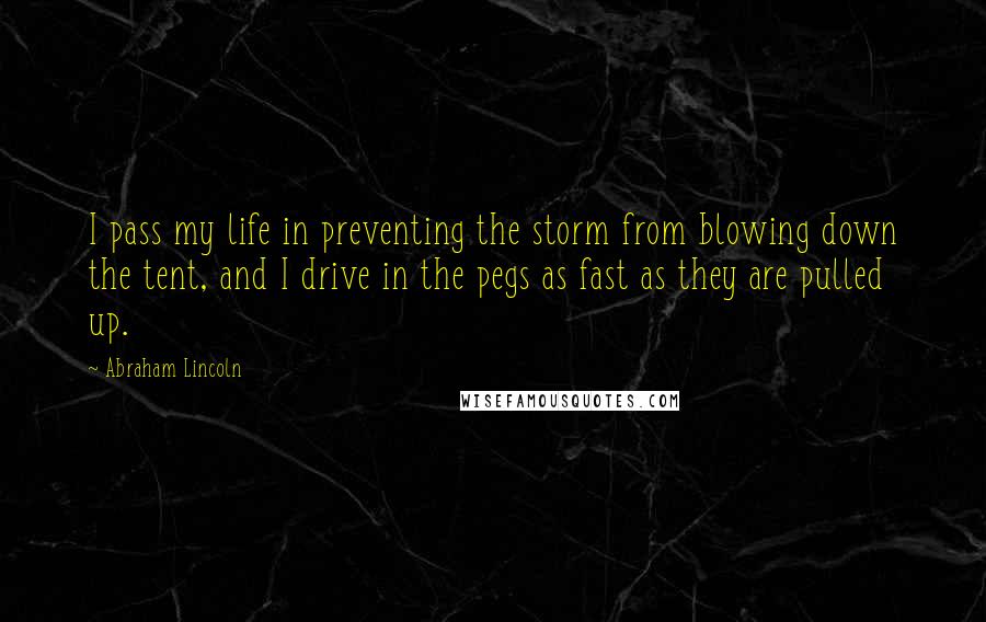 Abraham Lincoln Quotes: I pass my life in preventing the storm from blowing down the tent, and I drive in the pegs as fast as they are pulled up.