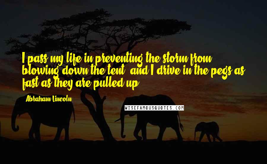 Abraham Lincoln Quotes: I pass my life in preventing the storm from blowing down the tent, and I drive in the pegs as fast as they are pulled up.