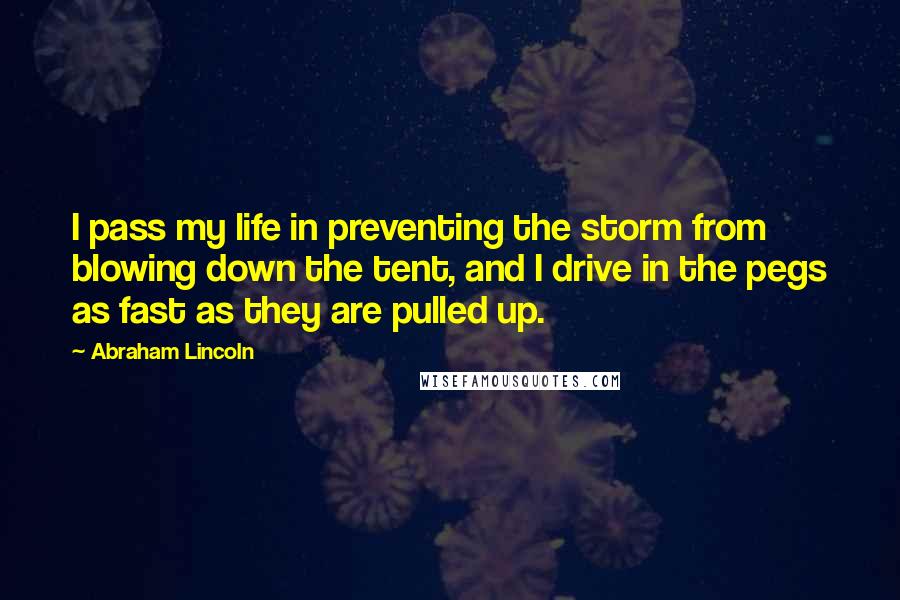 Abraham Lincoln Quotes: I pass my life in preventing the storm from blowing down the tent, and I drive in the pegs as fast as they are pulled up.