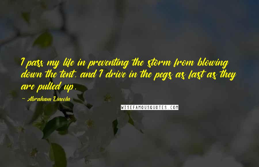 Abraham Lincoln Quotes: I pass my life in preventing the storm from blowing down the tent, and I drive in the pegs as fast as they are pulled up.