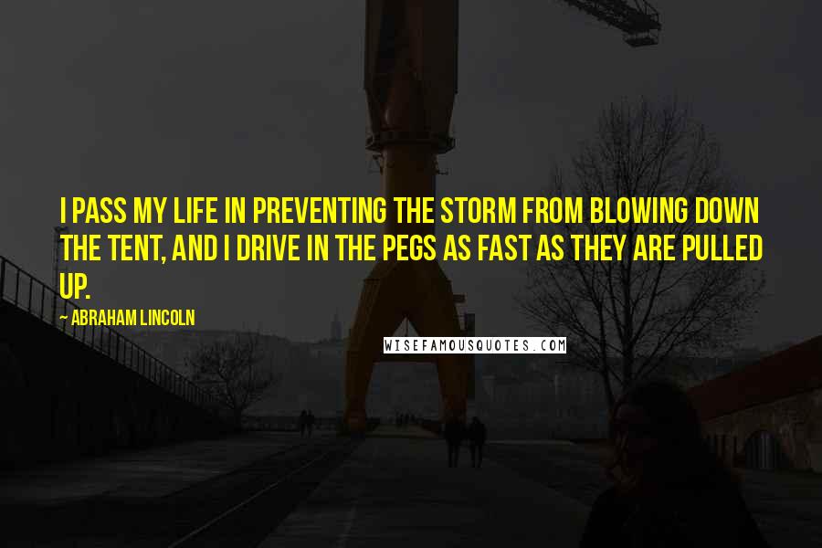 Abraham Lincoln Quotes: I pass my life in preventing the storm from blowing down the tent, and I drive in the pegs as fast as they are pulled up.