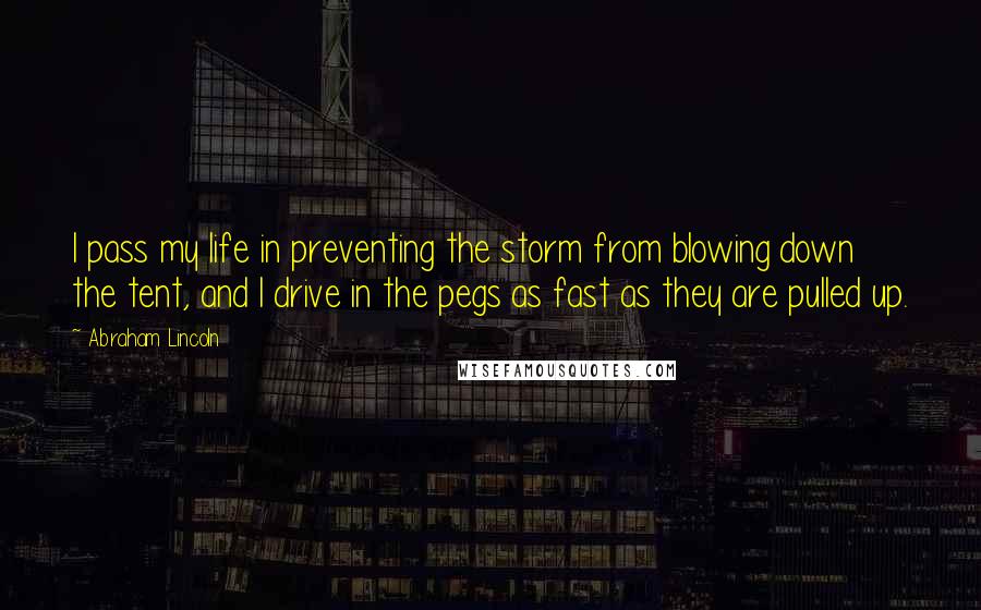 Abraham Lincoln Quotes: I pass my life in preventing the storm from blowing down the tent, and I drive in the pegs as fast as they are pulled up.