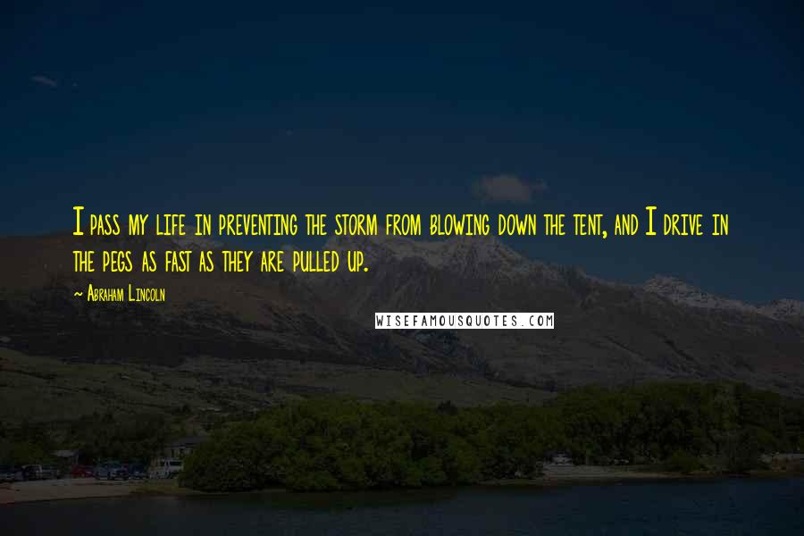 Abraham Lincoln Quotes: I pass my life in preventing the storm from blowing down the tent, and I drive in the pegs as fast as they are pulled up.