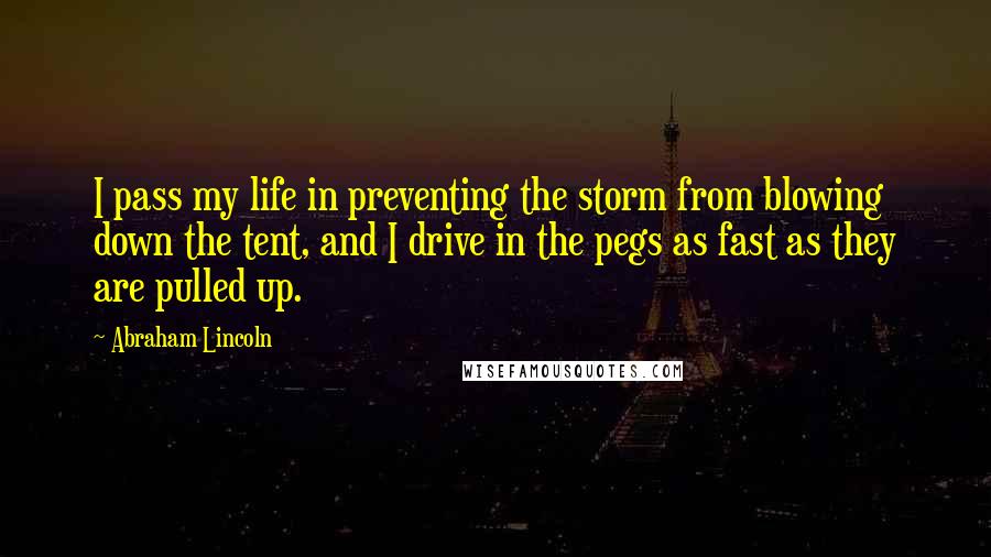 Abraham Lincoln Quotes: I pass my life in preventing the storm from blowing down the tent, and I drive in the pegs as fast as they are pulled up.