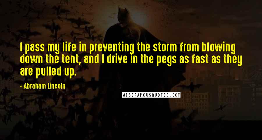 Abraham Lincoln Quotes: I pass my life in preventing the storm from blowing down the tent, and I drive in the pegs as fast as they are pulled up.