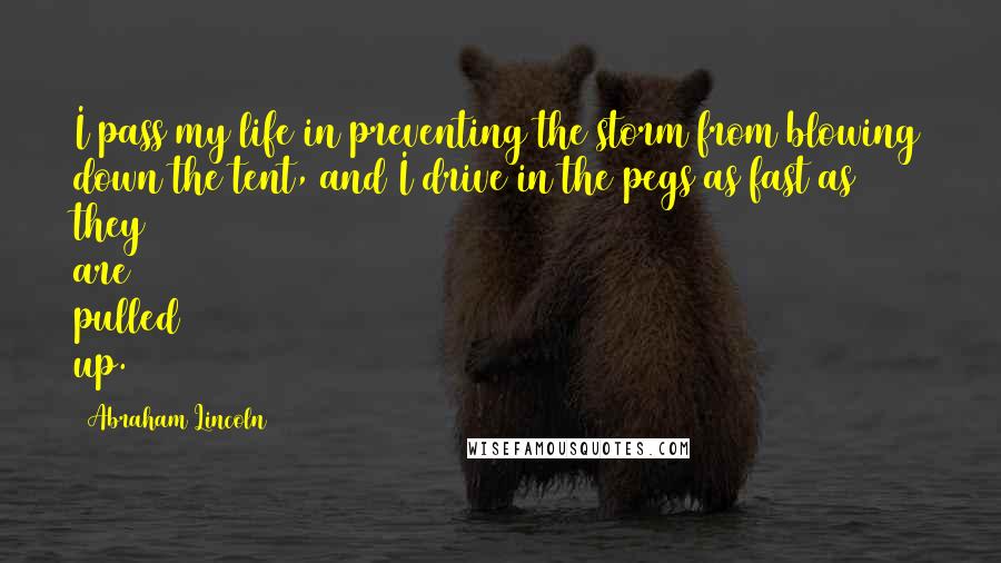 Abraham Lincoln Quotes: I pass my life in preventing the storm from blowing down the tent, and I drive in the pegs as fast as they are pulled up.