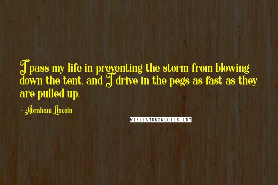 Abraham Lincoln Quotes: I pass my life in preventing the storm from blowing down the tent, and I drive in the pegs as fast as they are pulled up.