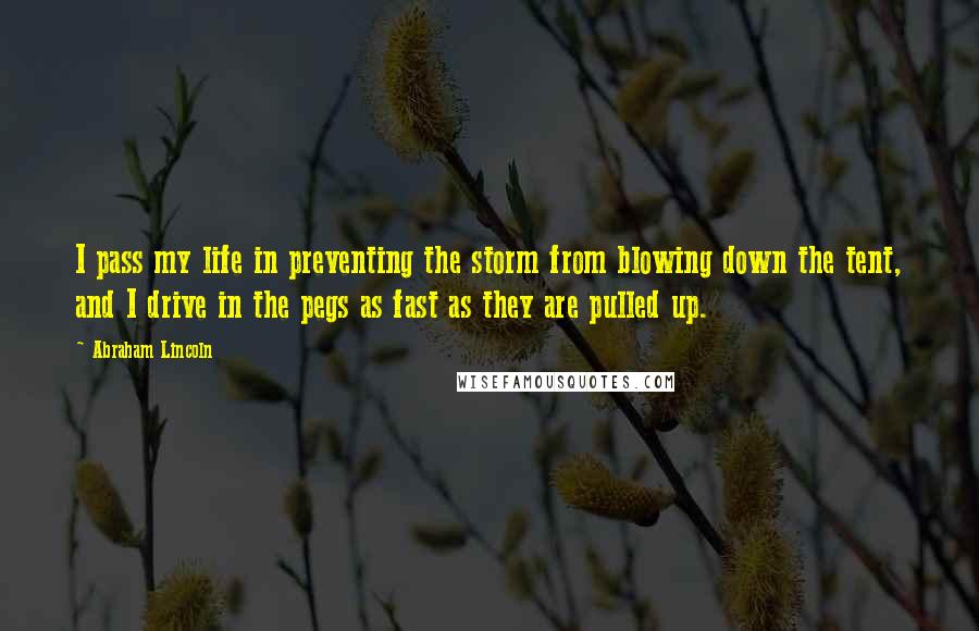 Abraham Lincoln Quotes: I pass my life in preventing the storm from blowing down the tent, and I drive in the pegs as fast as they are pulled up.