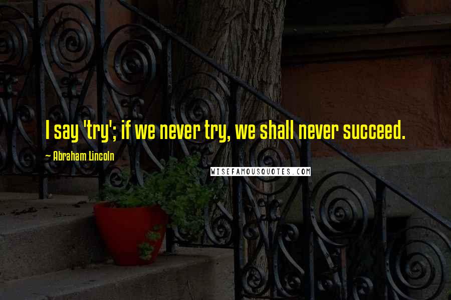 Abraham Lincoln Quotes: I say 'try'; if we never try, we shall never succeed.