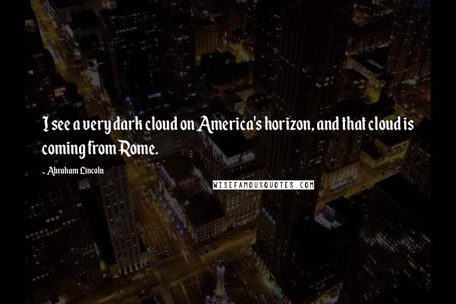 Abraham Lincoln Quotes: I see a very dark cloud on America's horizon, and that cloud is coming from Rome.