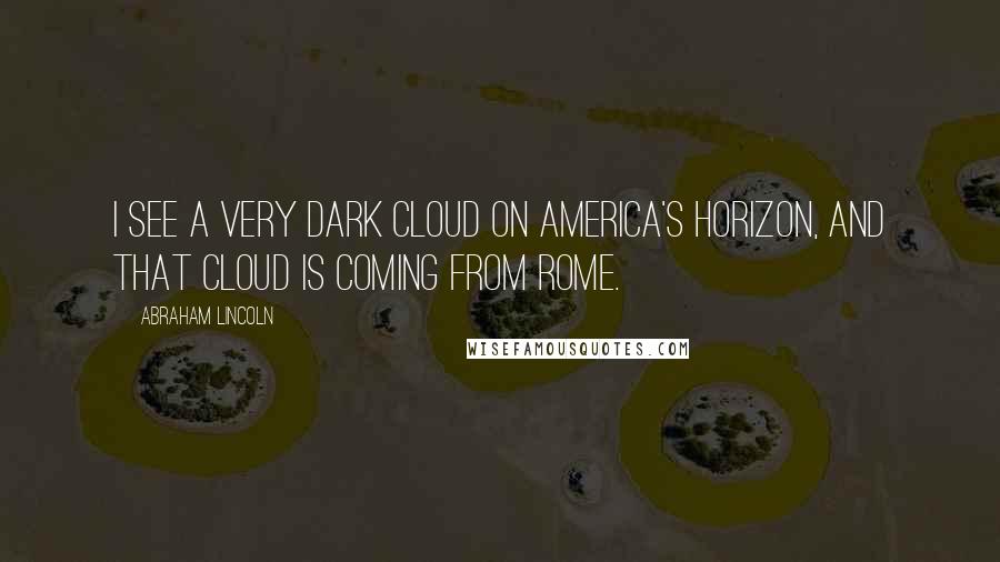 Abraham Lincoln Quotes: I see a very dark cloud on America's horizon, and that cloud is coming from Rome.