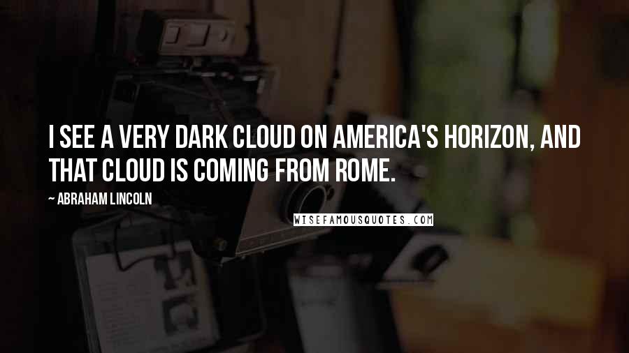 Abraham Lincoln Quotes: I see a very dark cloud on America's horizon, and that cloud is coming from Rome.