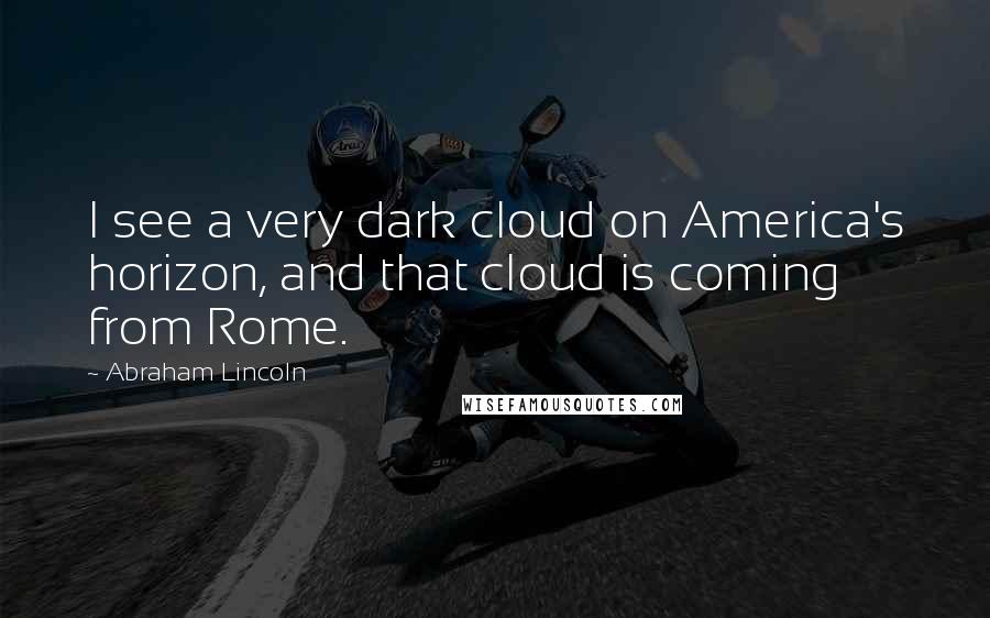 Abraham Lincoln Quotes: I see a very dark cloud on America's horizon, and that cloud is coming from Rome.