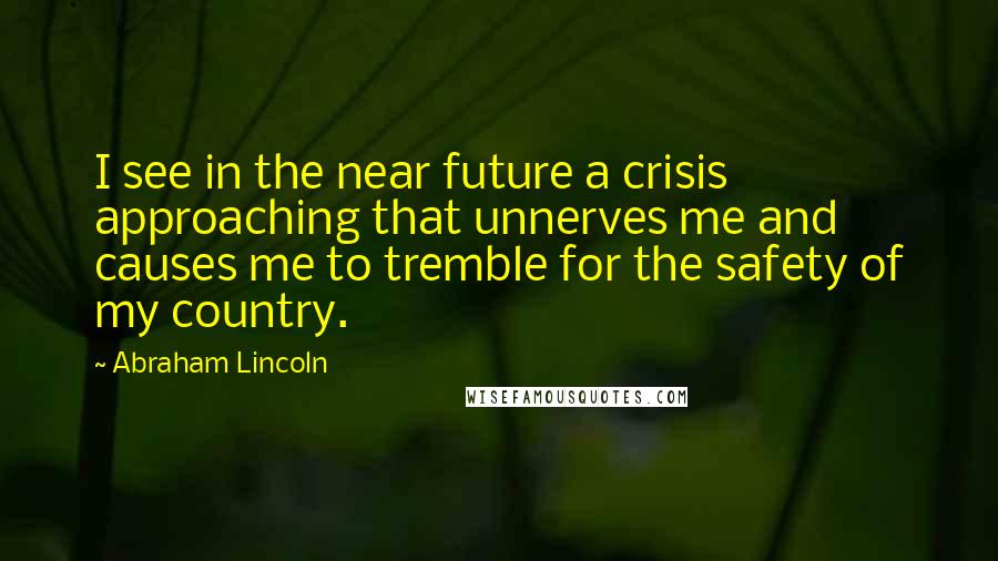 Abraham Lincoln Quotes: I see in the near future a crisis approaching that unnerves me and causes me to tremble for the safety of my country.