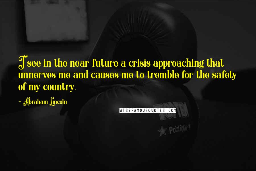 Abraham Lincoln Quotes: I see in the near future a crisis approaching that unnerves me and causes me to tremble for the safety of my country.