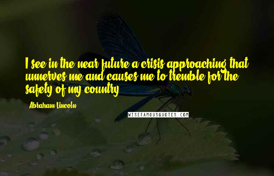 Abraham Lincoln Quotes: I see in the near future a crisis approaching that unnerves me and causes me to tremble for the safety of my country.