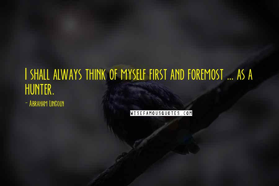 Abraham Lincoln Quotes: I shall always think of myself first and foremost ... as a hunter.