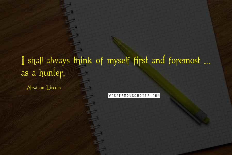 Abraham Lincoln Quotes: I shall always think of myself first and foremost ... as a hunter.