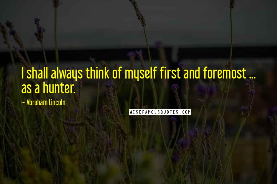 Abraham Lincoln Quotes: I shall always think of myself first and foremost ... as a hunter.