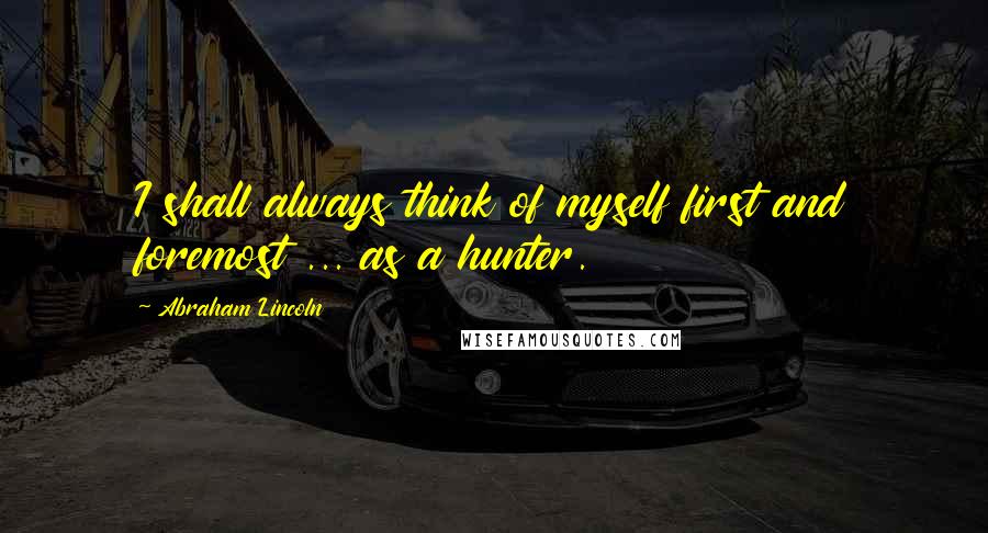 Abraham Lincoln Quotes: I shall always think of myself first and foremost ... as a hunter.