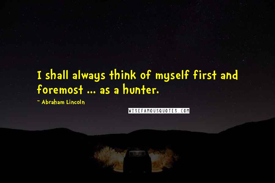 Abraham Lincoln Quotes: I shall always think of myself first and foremost ... as a hunter.