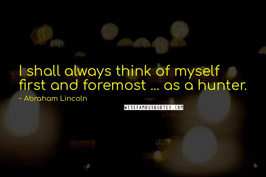 Abraham Lincoln Quotes: I shall always think of myself first and foremost ... as a hunter.