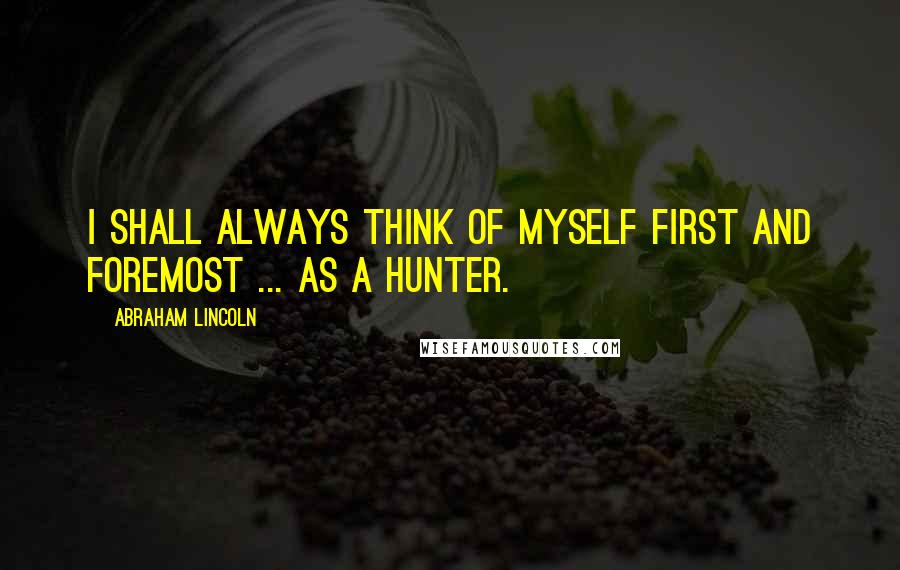 Abraham Lincoln Quotes: I shall always think of myself first and foremost ... as a hunter.